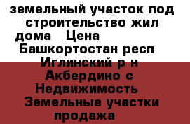 земельный участок под строительство жил.дома › Цена ­ 1 950 000 - Башкортостан респ., Иглинский р-н, Акбердино с. Недвижимость » Земельные участки продажа   
